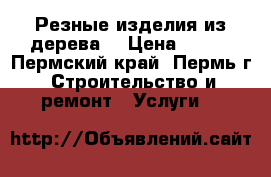 Резные изделия из дерева  › Цена ­ 500 - Пермский край, Пермь г. Строительство и ремонт » Услуги   